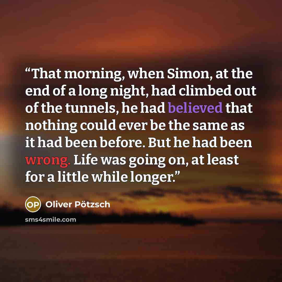 “That morning, when Simon, at the end of a long night, had climbed out of the tunnels, he had believed that nothing could ever be the same as it had been before. But he had been wrong. Life was going on, at least for a little while longer.” quote by Oliver Pötzsch