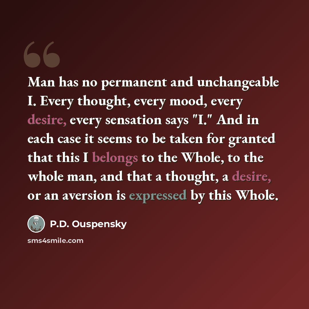 “Man has no permanent and unchangeable I. Every thought, every mood, every desire, every sensation says "I." And in each case it seems to be taken for granted that this I belongs to the Whole, to the whole man, and that a thought, a desire, or an aversion is expressed by this Whole.” quote by P.D. Ouspensky