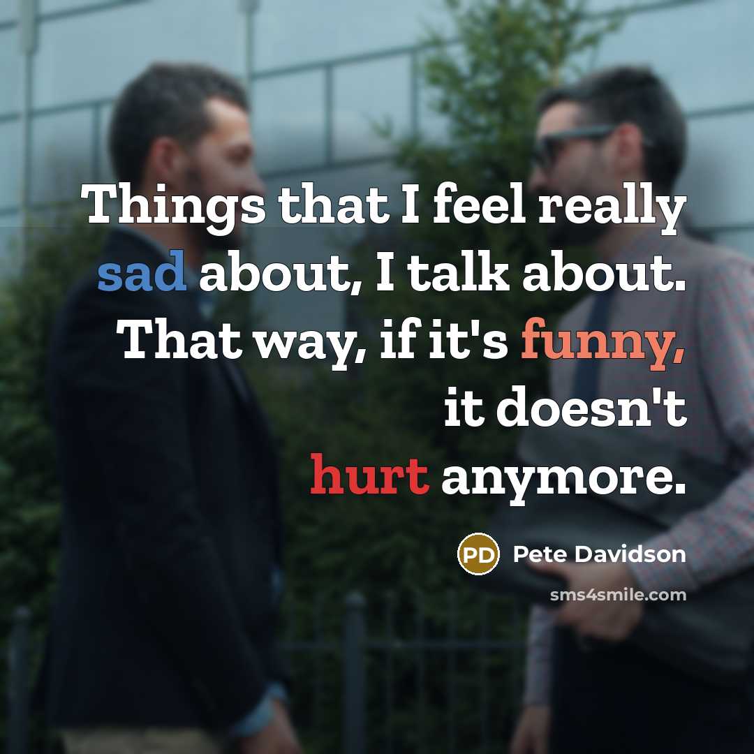 “Things that I feel really sad about, I talk about. That way, if it's funny, it doesn't hurt anymore.” quote by Pete Davidson