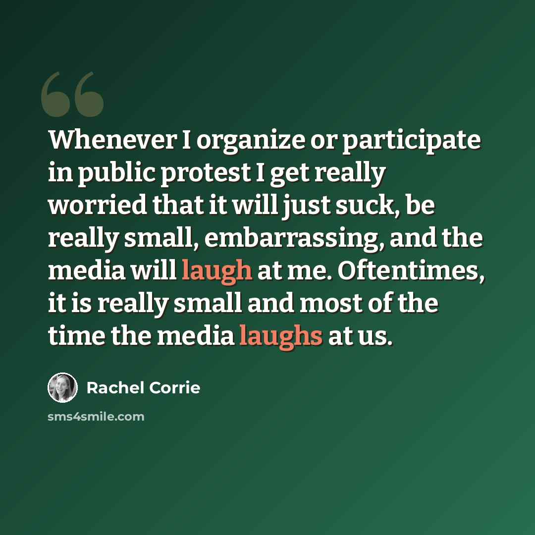 “Whenever I organize or participate in public protest I get really worried that it will just suck, be really small, embarrassing, and the media will laugh at me. Oftentimes, it is really small and most of the time the media laughs at us.” quote by Rachel Corrie