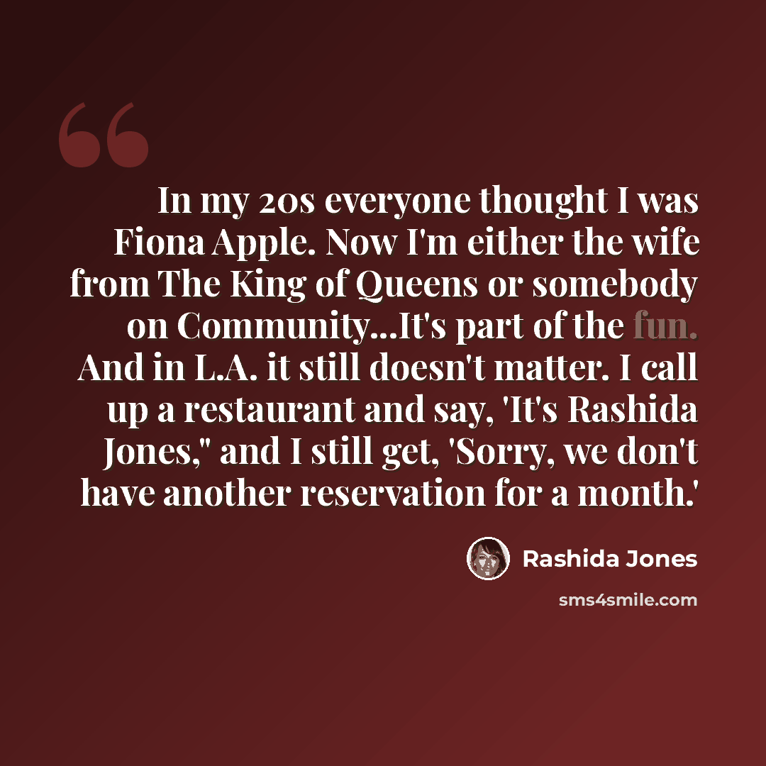 “In my 20s everyone thought I was Fiona Apple. Now I'm either the wife from The King of Queens or somebody on Community...It's part of the fun. And in L.A. it still doesn't matter. I call up a restaurant and say, 'It's Rashida Jones," and I still get, 'Sorry, we don't have another reservation for a…” quote by Rashida Jones