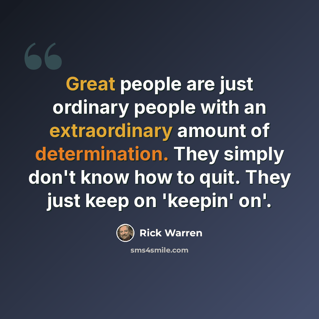 “Great people are just ordinary people with an extraordinary amount of determination. They simply don't know how to quit. They just keep on 'keepin' on'.” quote by Rick Warren