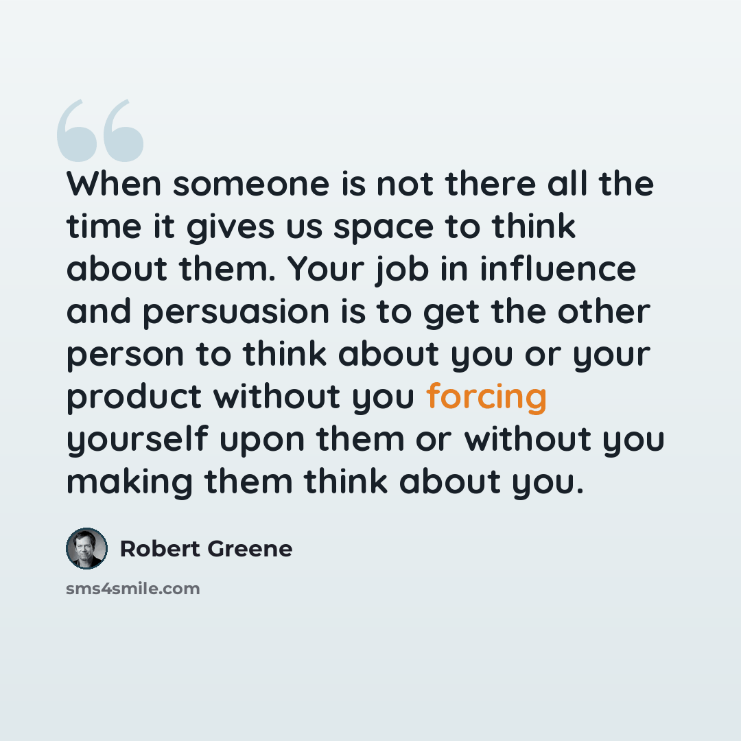 “When someone is not there all the time it gives us space to think about them. Your job in influence and persuasion is to get the other person to think about you or your product without you forcing yourself upon them or without you making them think about you.” quote by Robert Greene