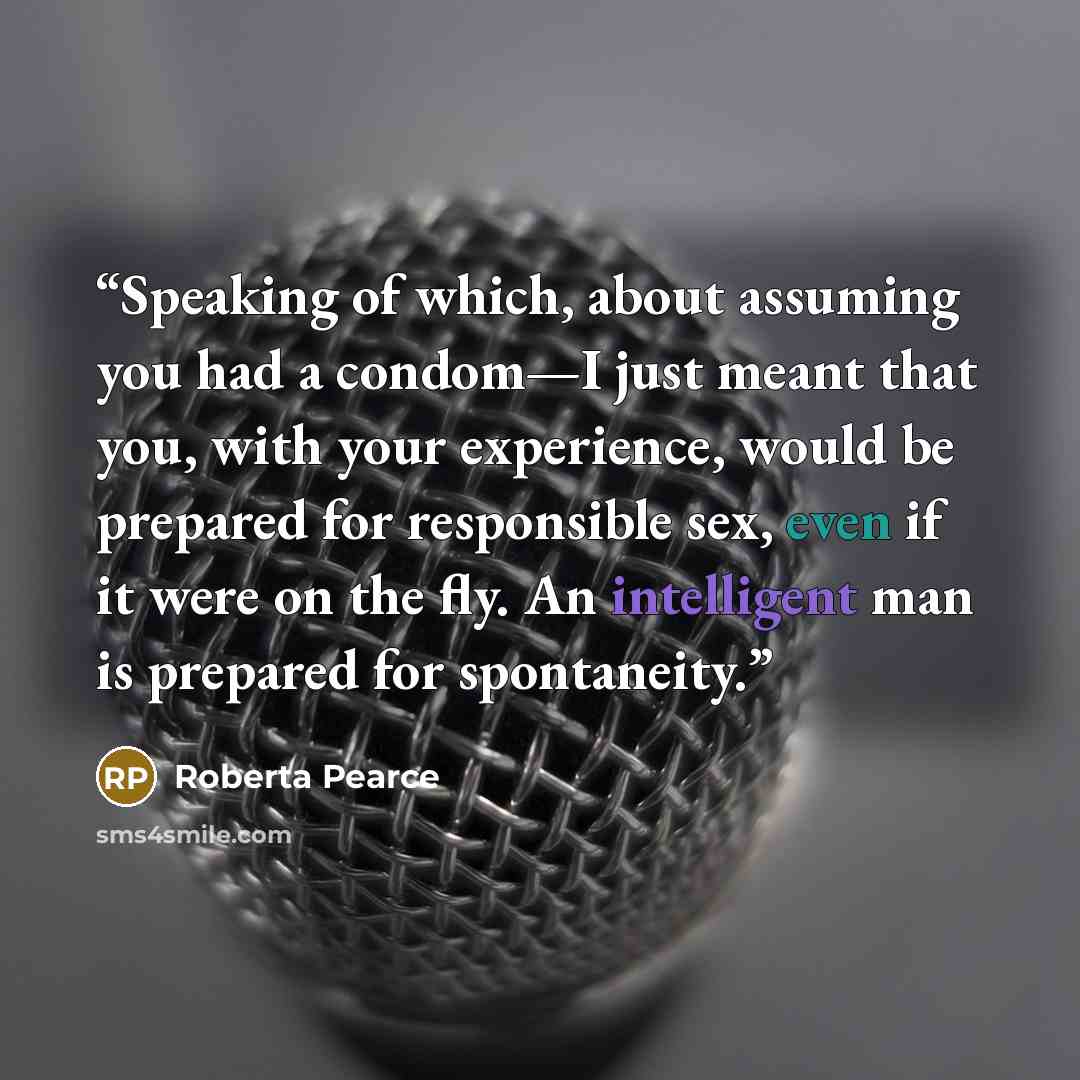 “Speaking of which, about assuming you had a condom—I just meant that you, with your experience, would be prepared for responsible sex, even if it were on the fly. An intelligent man is prepared for spontaneity.” quote by Roberta Pearce