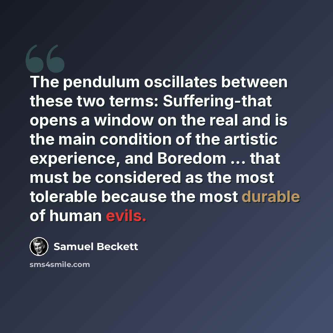 “The pendulum oscillates between these two terms: Suffering-that opens a window on the real and is the main condition of the artistic experience, and Boredom ... that must be considered as the most tolerable because the most durable of human evils.” quote by Samuel Beckett