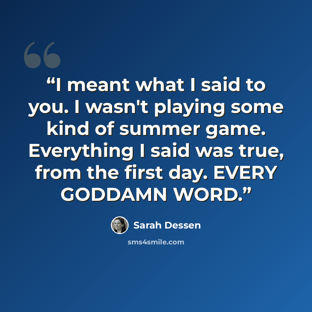 “I meant what I said to you. I wasn't playing some kind of summer game. Everything I said was true, from the first day. EVERY GODDAMN WORD.” quote by Sarah Dessen