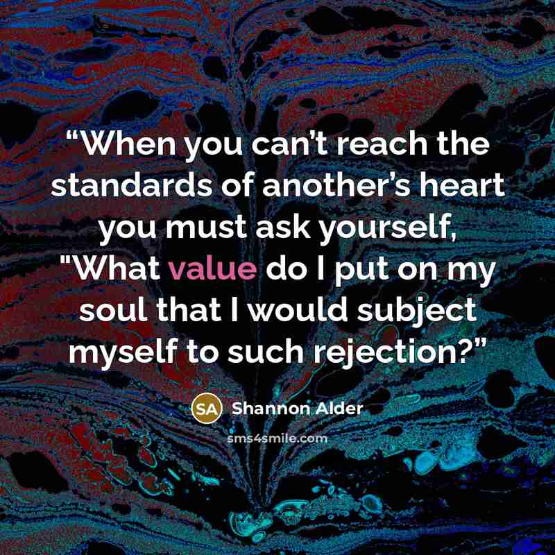 “When you can’t reach the standards of another’s heart you must ask yourself, "What value do I put on my soul that I would subject myself to such rejection?” quote by Shannon Alder