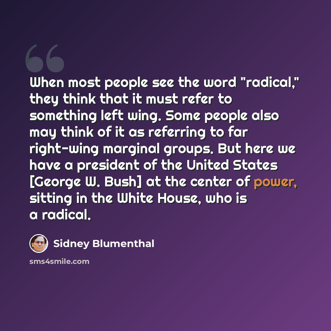“When most people see the word "radical," they think that it must refer to something left wing. Some people also may think of it as referring to far right-wing marginal groups. But here we have a president of the United States [George W. Bush] at the center of power, sitting in the White House, who…” quote by Sidney Blumenthal