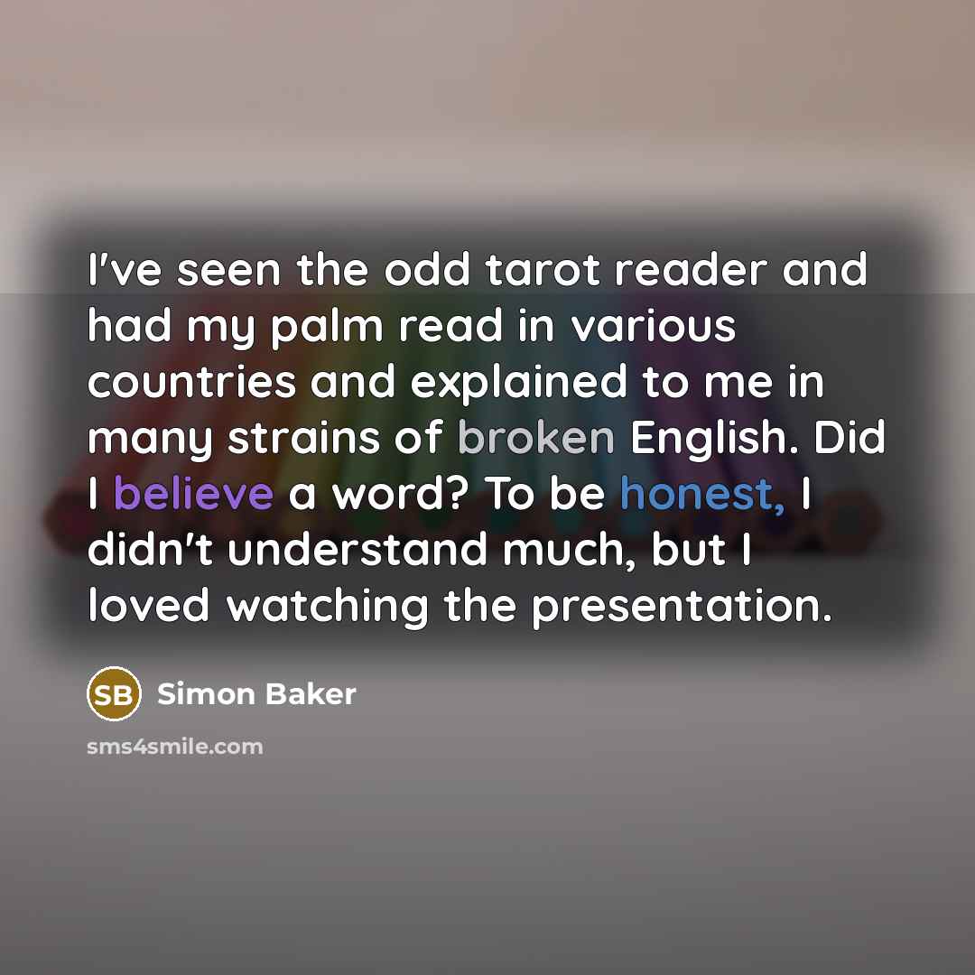 “I've seen the odd tarot reader and had my palm read in various countries and explained to me in many strains of broken English. Did I believe a word? To be honest, I didn't understand much, but I loved watching the presentation.” quote by Simon Baker