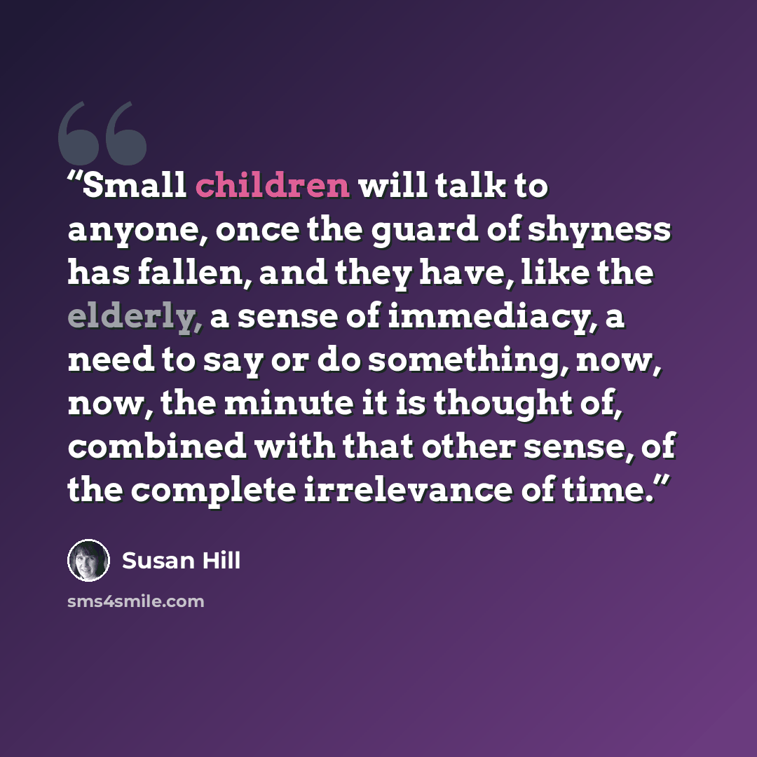 “Small children will talk to anyone, once the guard of shyness has fallen, and they have, like the elderly, a sense of immediacy, a need to say or do something, now, now, the minute it is thought of, combined with that other sense, of the complete irrelevance of time.” quote by Susan Hill
