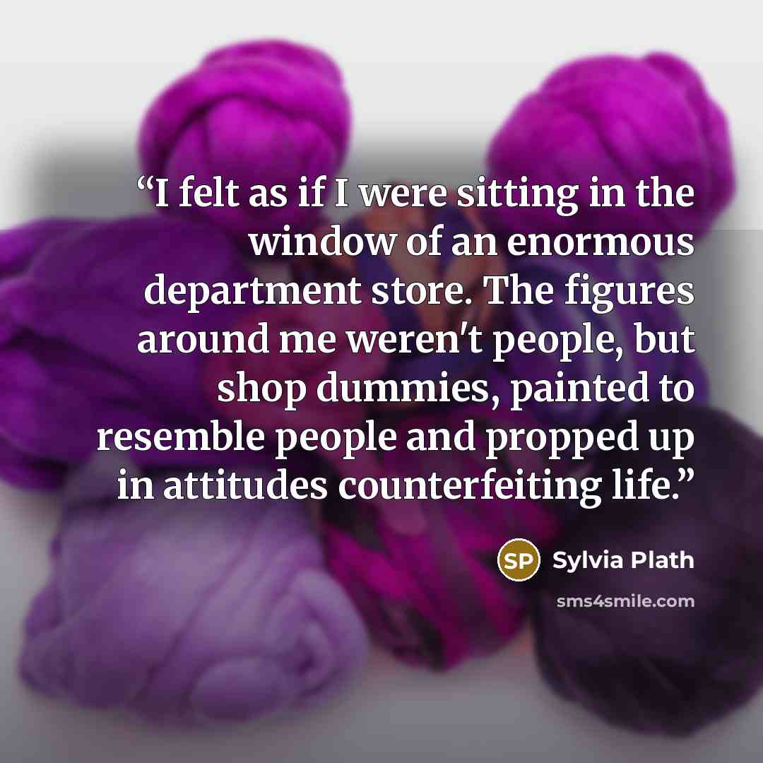 “I felt as if I were sitting in the window of an enormous department store. The figures around me weren't people, but shop dummies, painted to resemble people and propped up in attitudes counterfeiting life.” quote by Sylvia Plath
