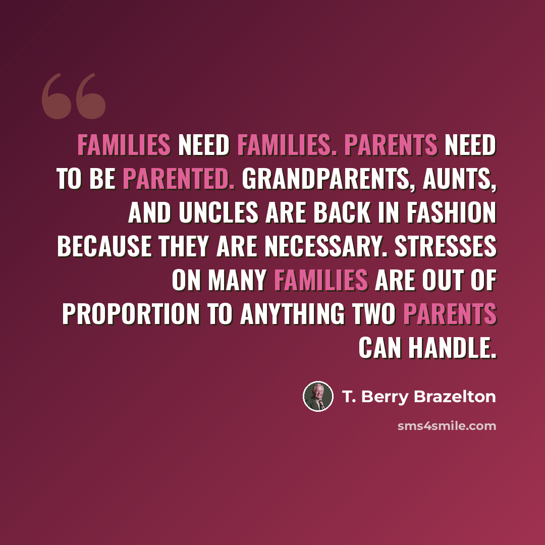 “Families need families. Parents need to be parented. Grandparents, aunts, and uncles are back in fashion because they are necessary. Stresses on many families are out of proportion to anything two parents can handle.” quote by T. Berry Brazelton