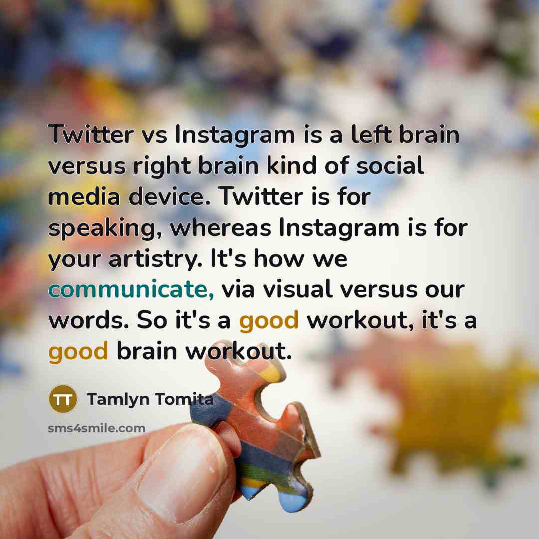 “Twitter vs Instagram is a left brain versus right brain kind of social media device. Twitter is for speaking, whereas Instagram is for your artistry. It's how we communicate, via visual versus our words. So it's a good workout, it's a good brain workout.” quote by Tamlyn Tomita