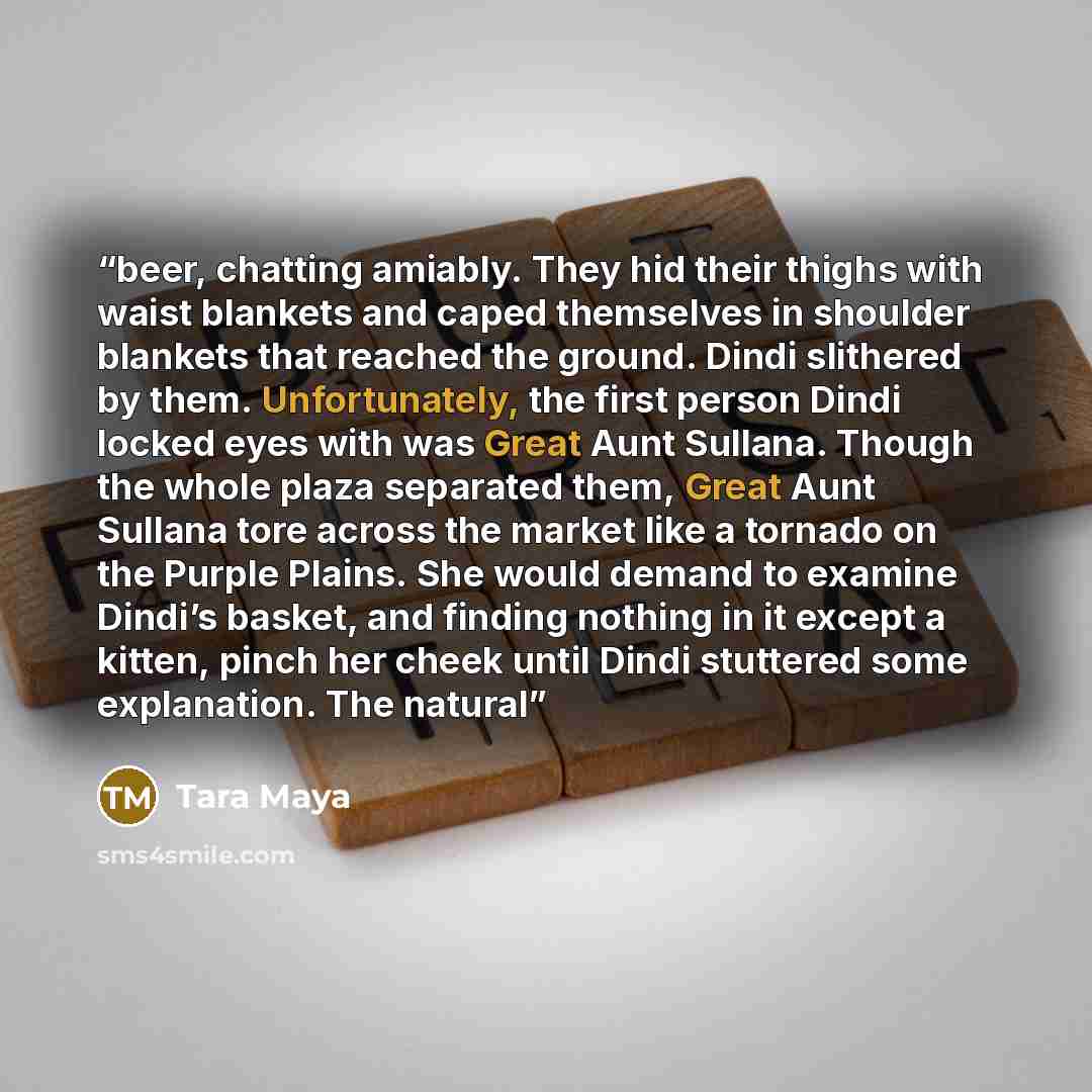 “beer, chatting amiably. They hid their thighs with waist blankets and caped themselves in shoulder blankets that reached the ground. Dindi slithered by them. Unfortunately, the first person Dindi locked eyes with was Great Aunt Sullana. Though the whole plaza separated them, Great Aunt Sullana…” quote by Tara Maya