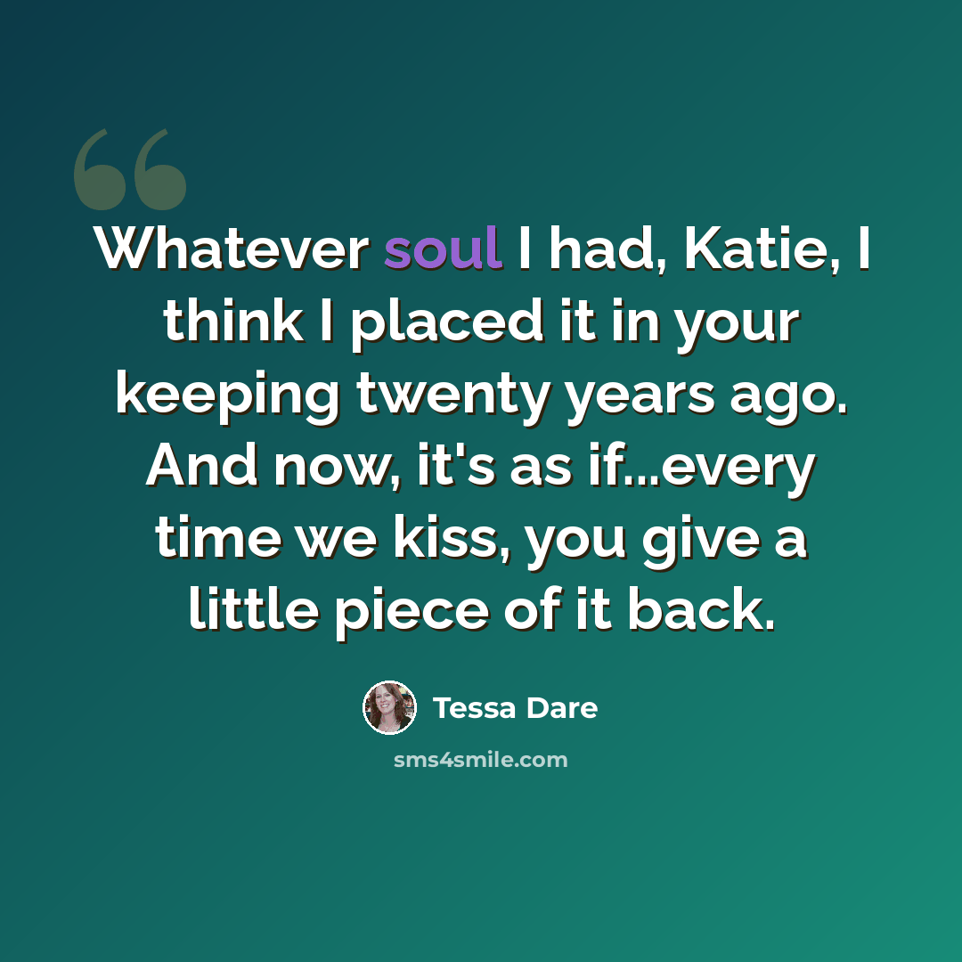 “Whatever soul I had, Katie, I think I placed it in your keeping twenty years ago. And now, it's as if...every time we kiss, you give a little piece of it back.” quote by Tessa Dare