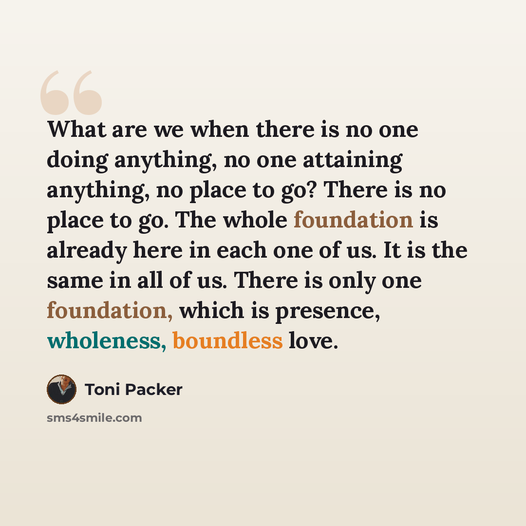 “What are we when there is no one doing anything, no one attaining anything, no place to go? There is no place to go. The whole foundation is already here in each one of us. It is the same in all of us. There is only one foundation, which is presence, wholeness, boundless love.” quote by Toni Packer