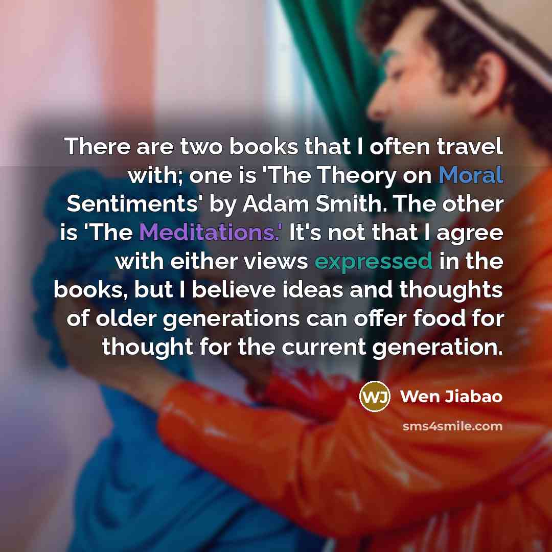“There are two books that I often travel with; one is 'The Theory on Moral Sentiments' by Adam Smith. The other is 'The Meditations.' It's not that I agree with either views expressed in the books, but I believe ideas and thoughts of older generations can offer food for thought for the current…” quote by Wen Jiabao