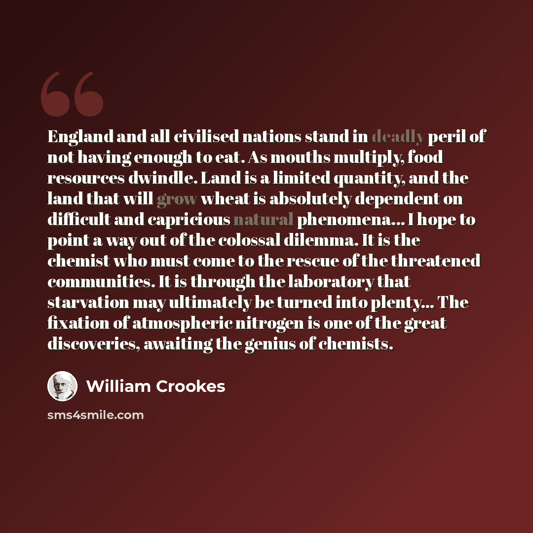 “England and all civilised nations stand in deadly peril of not having enough to eat. As mouths multiply, food resources dwindle. Land is a limited quantity, and the land that will grow wheat is absolutely dependent on difficult and capricious natural phenomena... I hope to point a way out of the…” quote by William Crookes