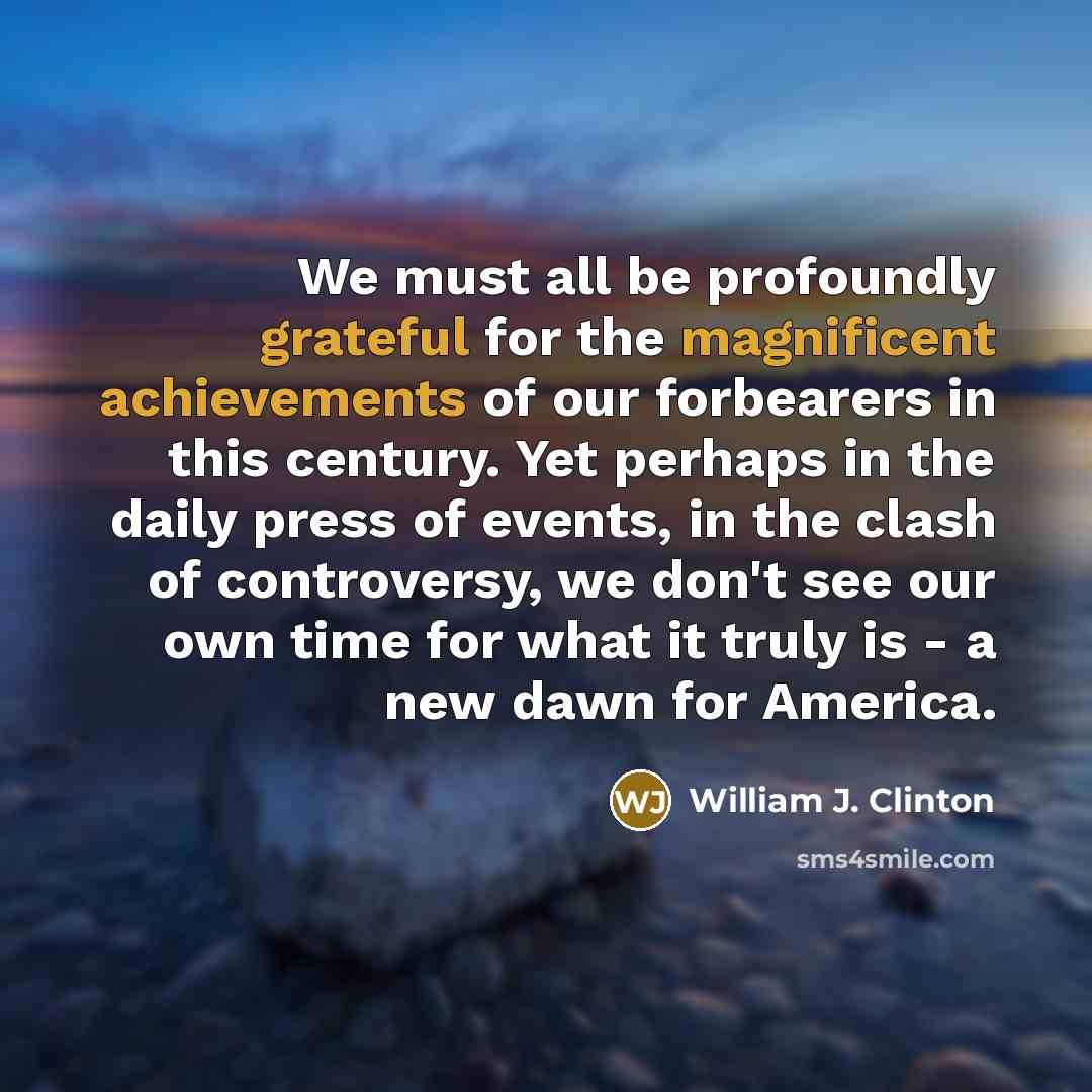 “We must all be profoundly grateful for the magnificent achievements of our forbearers in this century. Yet perhaps in the daily press of events, in the clash of controversy, we don't see our own time for what it truly is - a new dawn for America.” quote by William J. Clinton