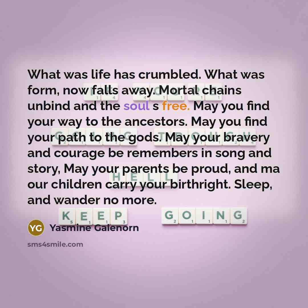 “What was life has crumbled. What was form, now falls away. Mortal chains unbind and the soul s free. May you find your way to the ancestors. May you find your path to the gods. May your bravery and courage be remembers in song and story, May your parents be proud, and ma our children carry your…” quote by Yasmine Galenorn