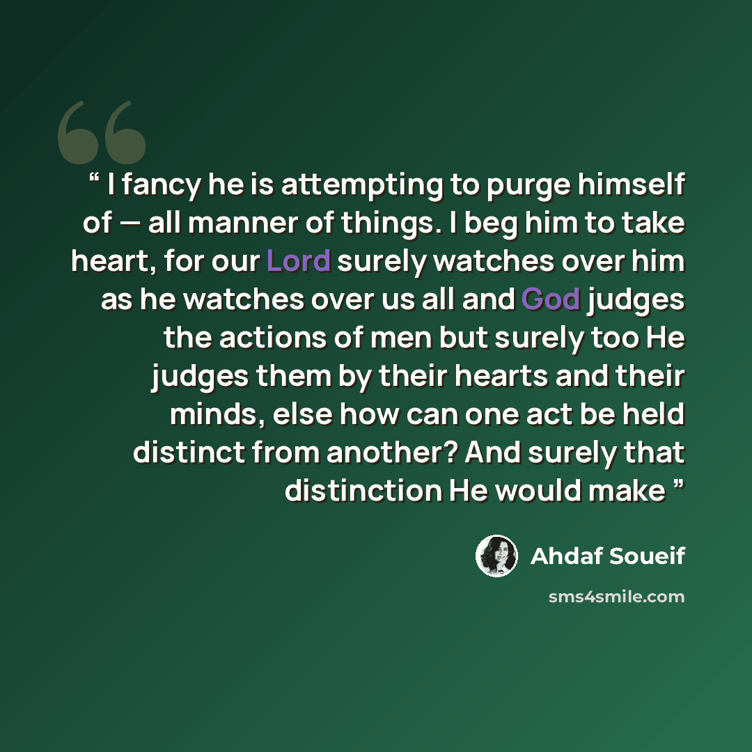“I fancy he is attempting to purge himself of — all manner of things. I beg him to take heart, for our Lord surely watches over him as he watches over us all and God judges the actions of men but surely too He judges them by their hearts and their minds, else how can one act be held distinct from…” quote by Ahdaf Soueif