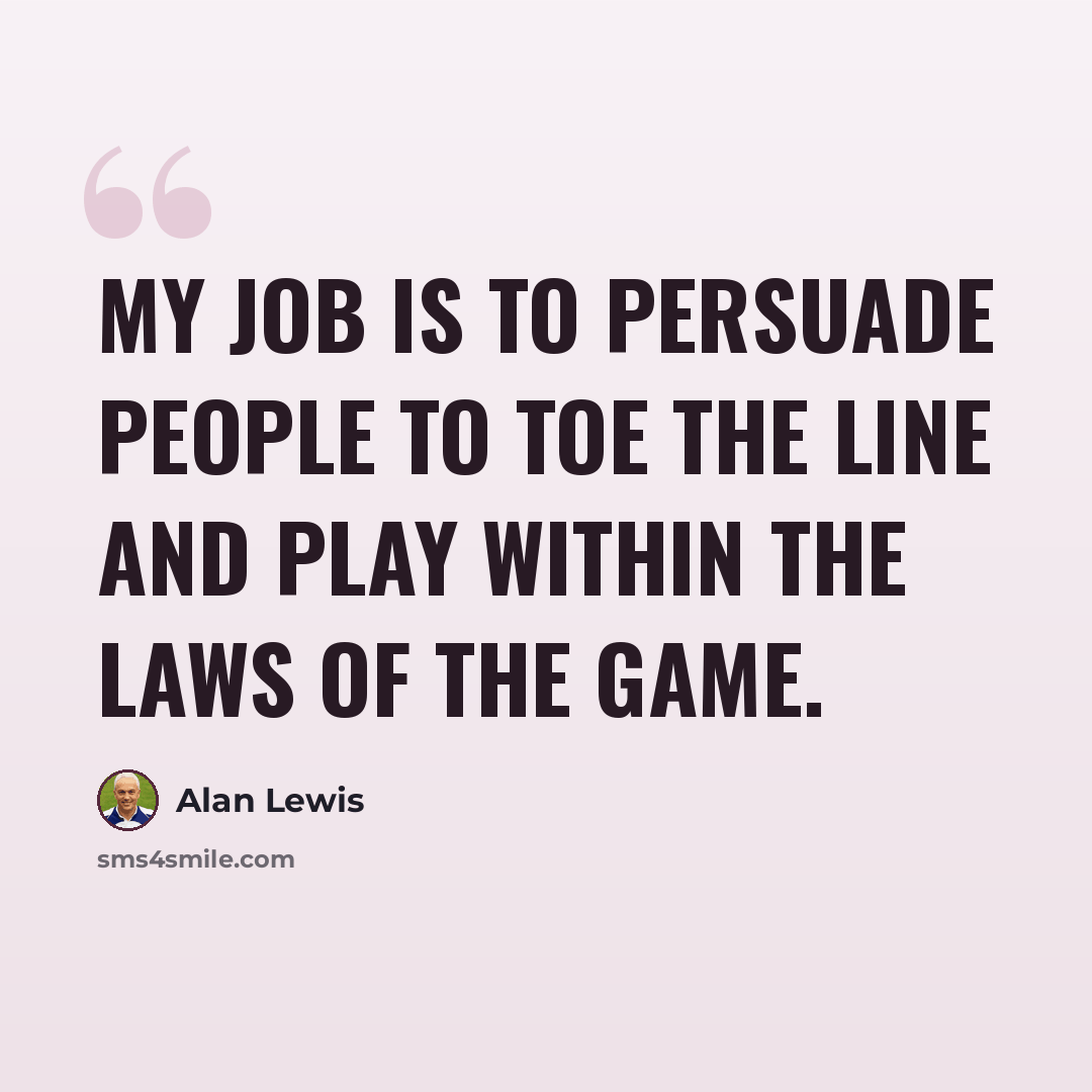 “My job is to persuade people to toe the line and play within the laws of the game.” quote by Alan Lewis