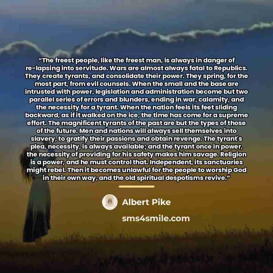 “The freest people, like the freest man, is always in danger of re-lapsing into servitude. Wars are almost always fatal to Republics. They create tyrants, and consolidate their power. They spring, for the most part, from evil counsels. When the small and the base are intrusted with power…” quote by Albert Pike