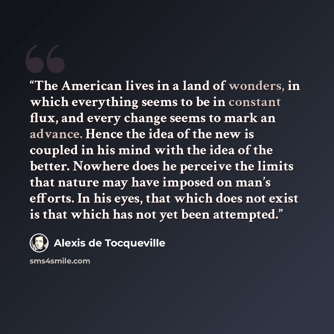 “The American lives in a land of wonders, in which everything seems to be in constant flux, and every change seems to mark an advance. Hence the idea of the new is coupled in his mind with the idea of the better. Nowhere does he perceive the limits that nature may have imposed on man’s efforts. In…” quote by Alexis de Tocqueville