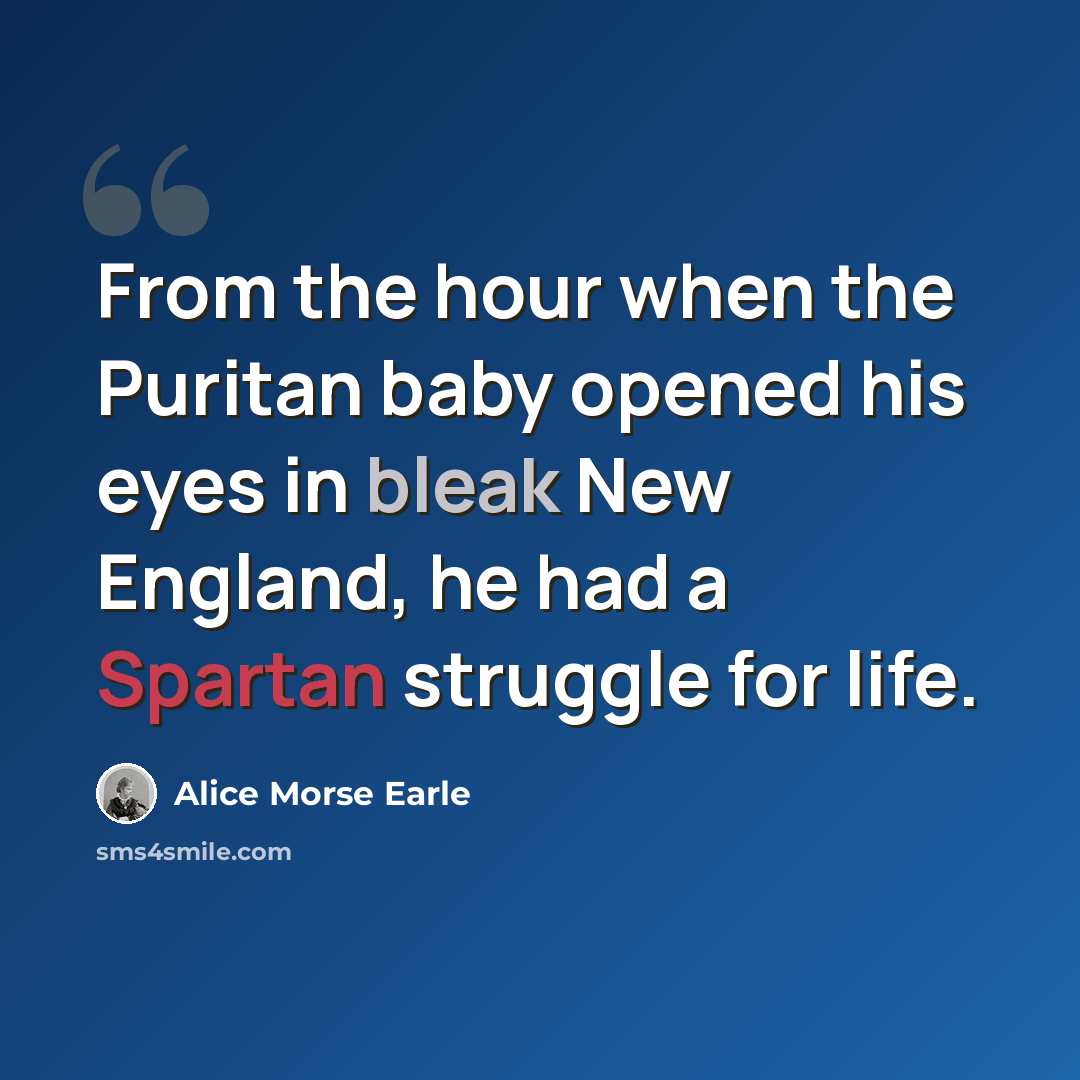 “From the hour when the Puritan baby opened his eyes in bleak New England, he had a Spartan struggle for life.” quote by Alice Morse Earle