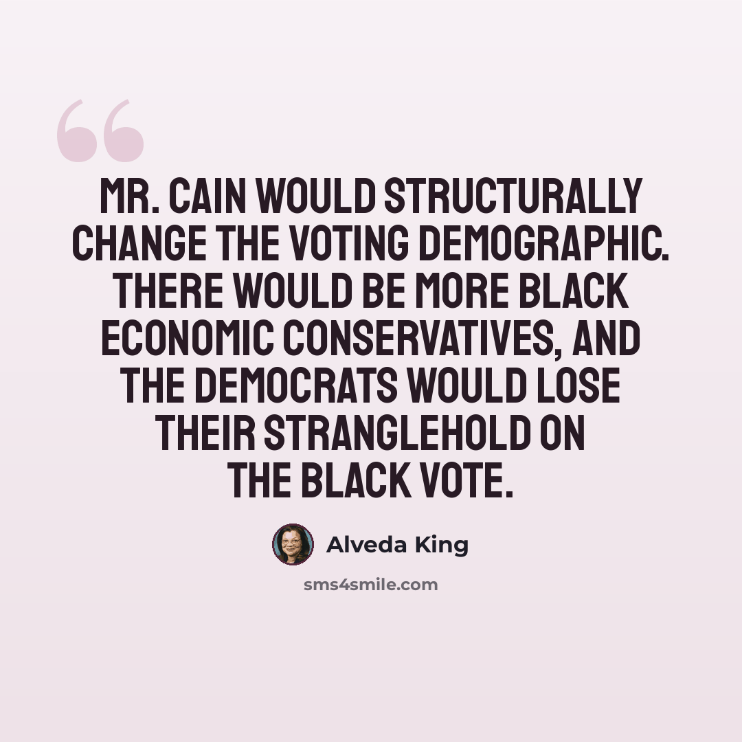 “Mr. Cain would structurally change the voting demographic. There would be more black economic conservatives, and the Democrats would lose their stranglehold on the black vote.” quote by Alveda King