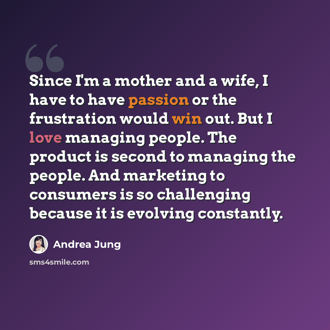 “Since I'm a mother and a wife, I have to have passion or the frustration would win out. But I love managing people. The product is second to managing the people. And marketing to consumers is so challenging because it is evolving constantly.” quote by Andrea Jung
