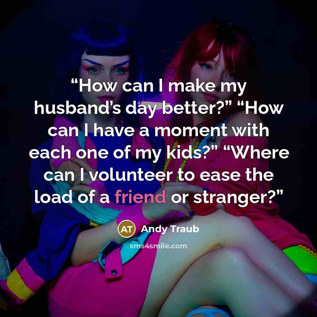 “How can I make my husband’s day better?” “How can I have a moment with each one of my kids?” “Where can I volunteer to ease the load of a friend or stranger?” quote by Andy Traub