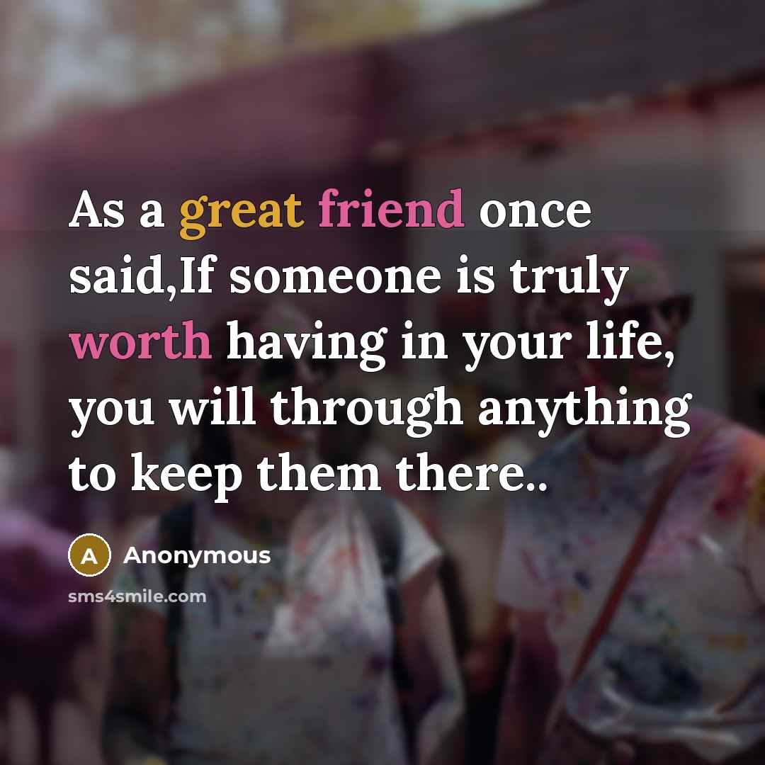 “As a great friend once said,If someone is truly worth having in your life, you will through anything to keep them there..” quote by Anonymous