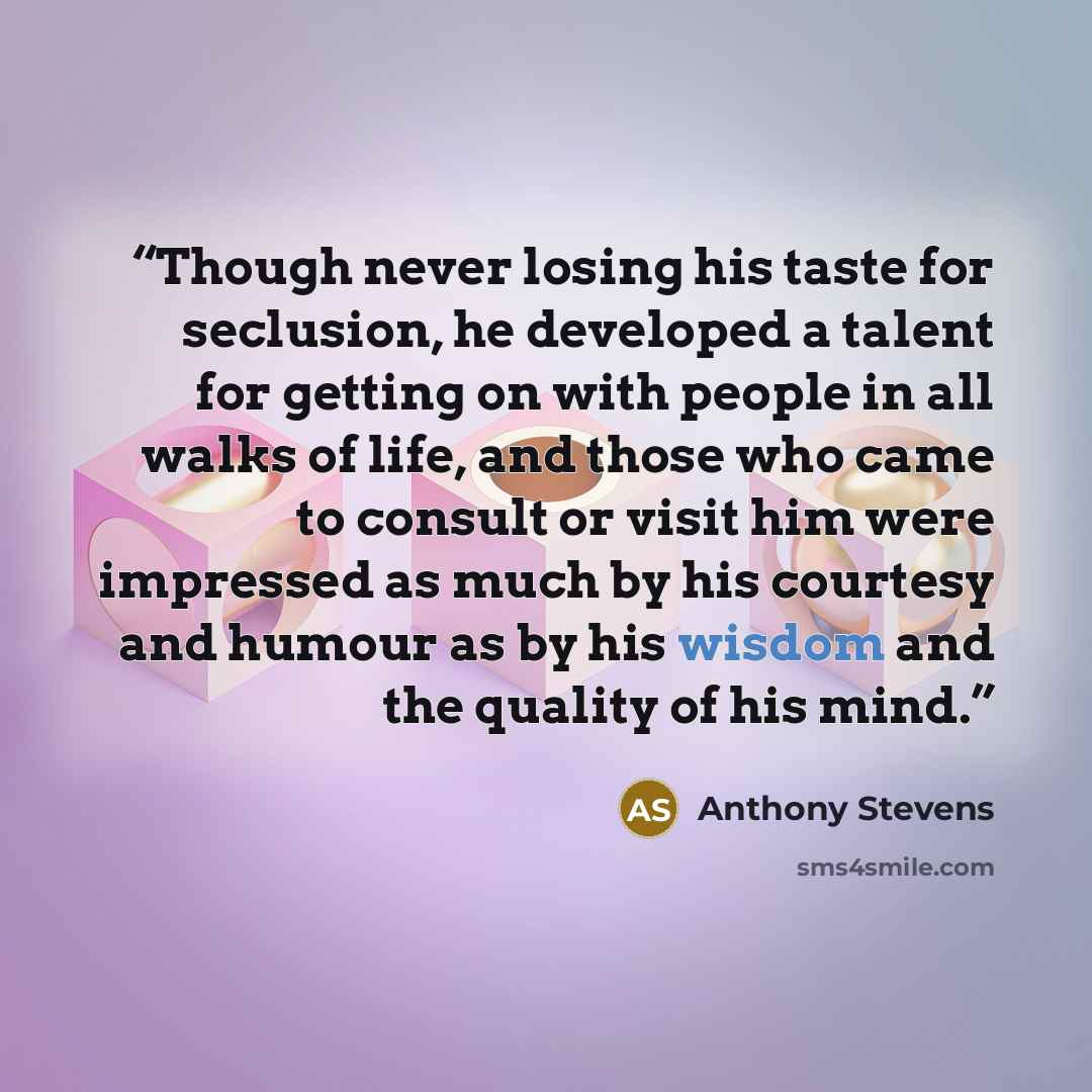 “Though never losing his taste for seclusion, he developed a talent for getting on with people in all walks of life, and those who came to consult or visit him were impressed as much by his courtesy and humour as by his wisdom and the quality of his mind.” quote by Anthony Stevens