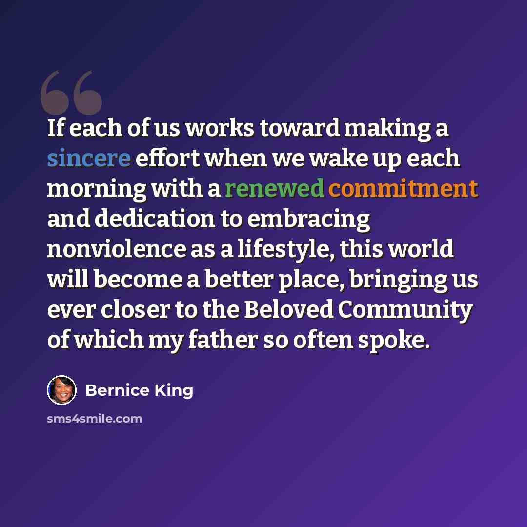 “If each of us works toward making a sincere effort when we wake up each morning with a renewed commitment and dedication to embracing nonviolence as a lifestyle, this world will become a better place, bringing us ever closer to the Beloved Community of which my father so often spoke.” quote by Bernice King