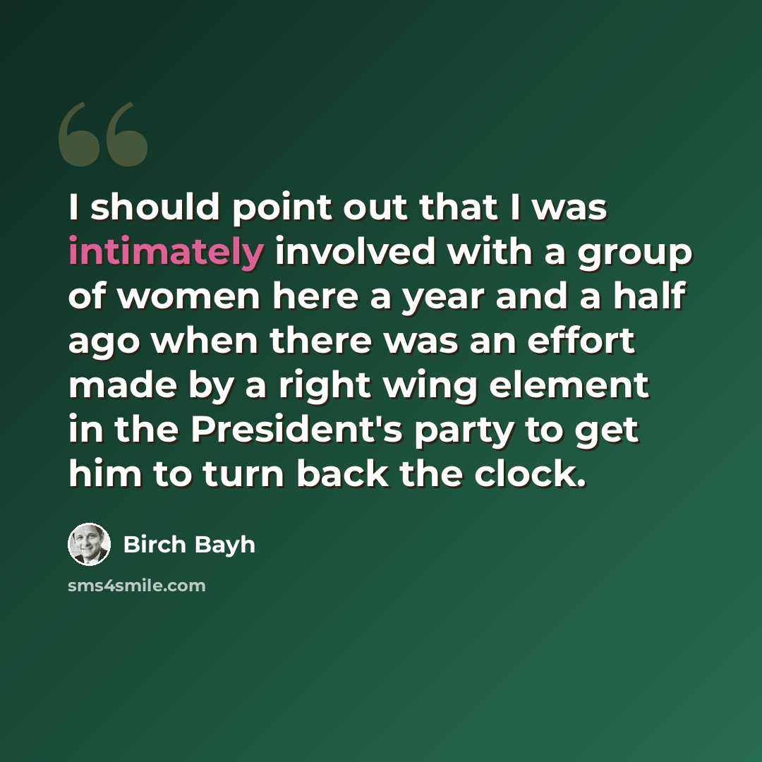 “I should point out that I was intimately involved with a group of women here a year and a half ago when there was an effort made by a right wing element in the President's party to get him to turn back the clock.” quote by Birch Bayh
