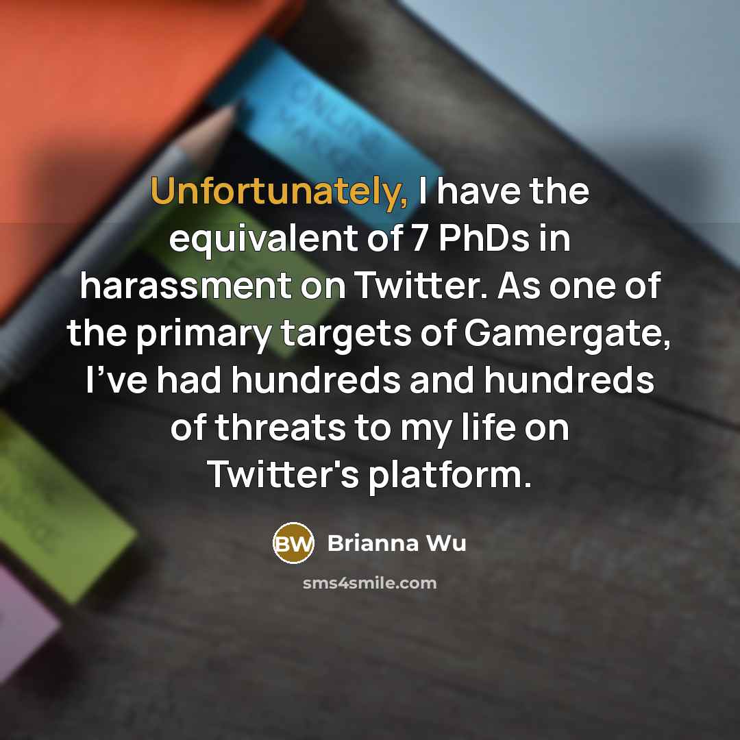 “Unfortunately, I have the equivalent of 7 PhDs in harassment on Twitter. As one of the primary targets of Gamergate, I've had hundreds and hundreds of threats to my life on Twitter's platform.” quote by Brianna Wu