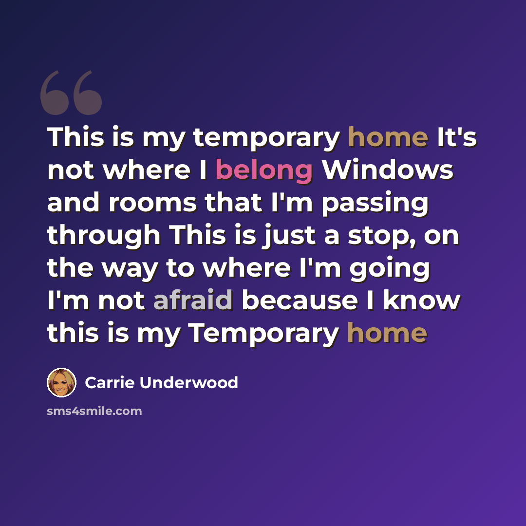 “This is my temporary home It's not where I belong Windows and rooms that I'm passing through This is just a stop, on the way to where I'm going I'm not afraid because I know this is my Temporary home” quote by Carrie Underwood