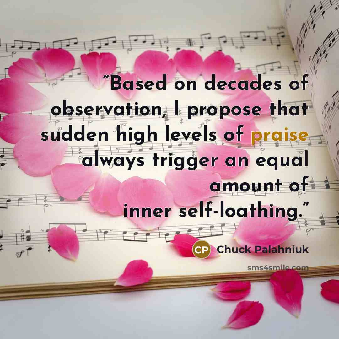 “Based on decades of observation, I propose that sudden high levels of praise always trigger an equal amount of inner self-loathing.” quote by Chuck Palahniuk