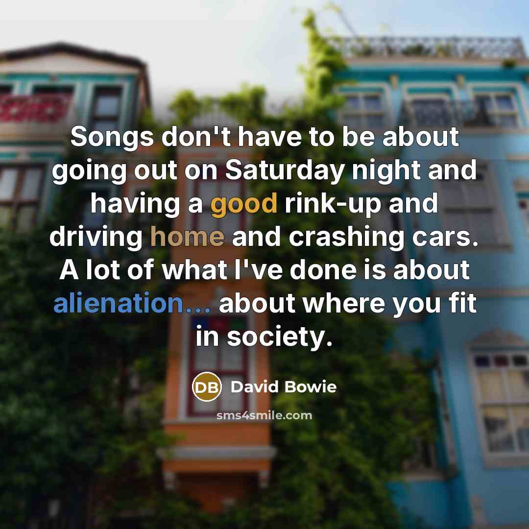 “Songs don't have to be about going out on Saturday night and having a good rink-up and driving home and crashing cars. A lot of what I've done is about alienation... about where you fit in society.” quote by David Bowie