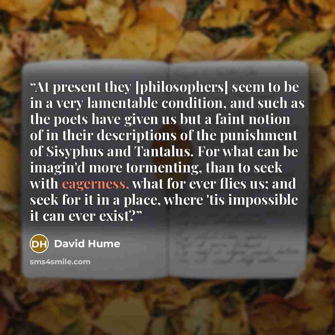 “At present they [philosophers] seem to be in a very lamentable condition, and such as the poets have given us but a faint notion of in their descriptions of the punishment of Sisyphus and Tantalus. For what can be imagin'd more tormenting, than to seek with eagerness, what for ever flies us; and…” quote by David Hume
