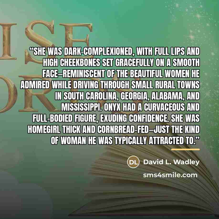 “She was dark-complexioned, with full lips and high cheekbones set gracefully on a smooth face—reminiscent of the beautiful women he admired while driving through small rural towns in South Carolina, Georgia, Alabama, and Mississippi. Onyx had a curvaceous and full-bodied figure, exuding…” quote by David L. Wadley