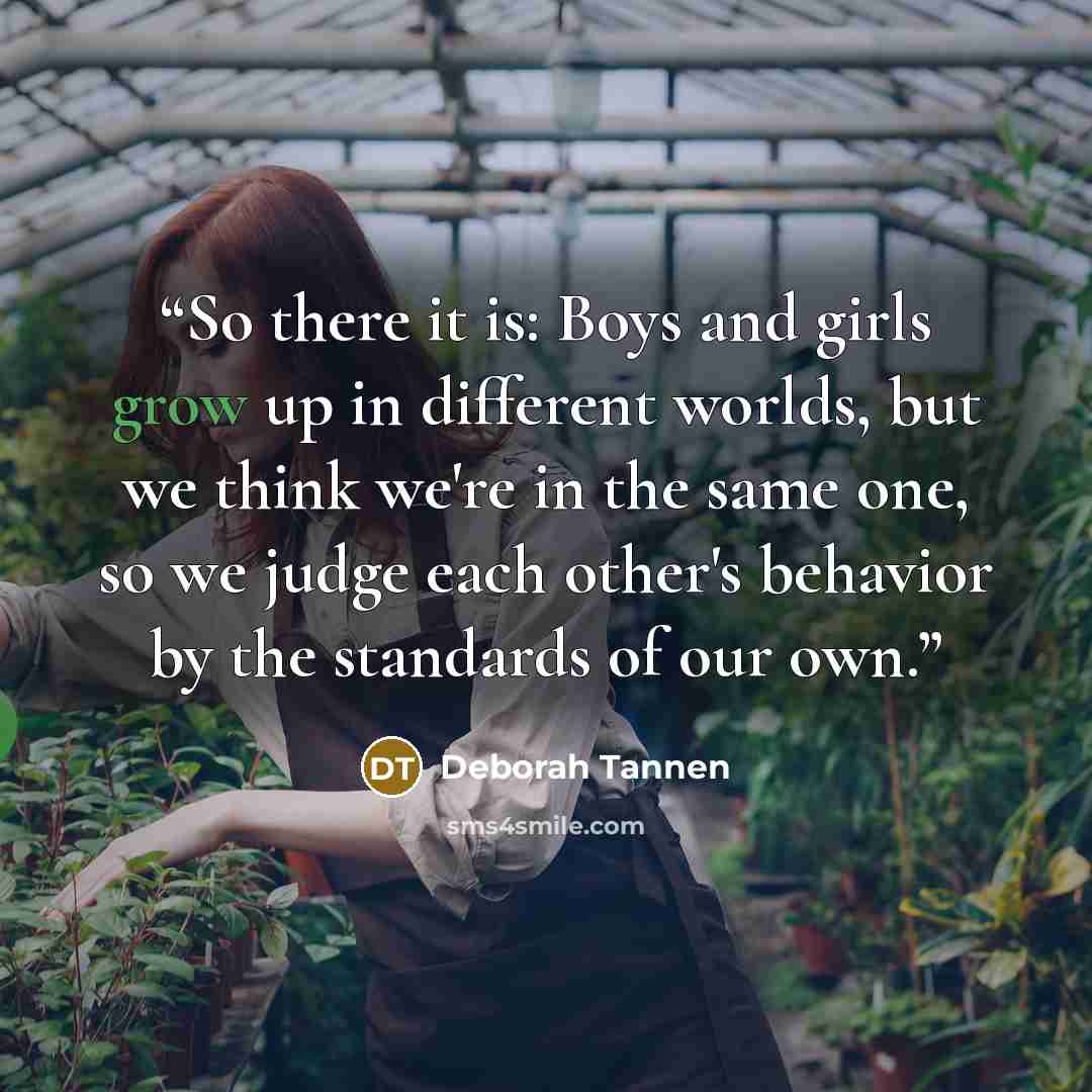 “So there it is: Boys and girls grow up in different worlds, but we think we're in the same one, so we judge each other's behavior by the standards of our own.” quote by Deborah Tannen