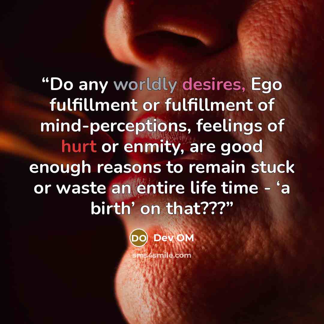 “Do any worldly desires, Ego fulfillment or fulfillment of mind-perceptions, feelings of hurt or enmity, are good enough reasons to remain stuck or waste an entire life time - ‘a birth’ on that???” quote by Dev OM