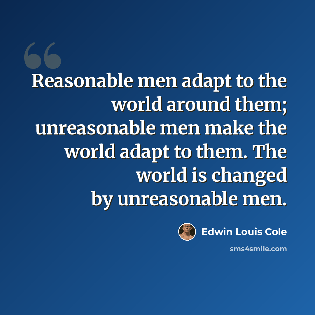 “Reasonable men adapt to the world around them; unreasonable men make the world adapt to them. The world is changed by unreasonable men.” quote by Edwin Louis Cole