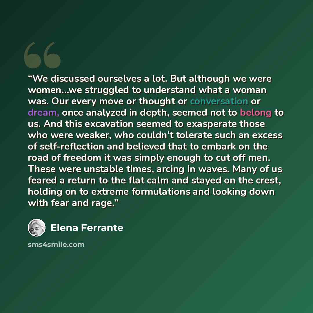“We discussed ourselves a lot. But although we were women…we struggled to understand what a woman was. Our every move or thought or conversation or dream, once analyzed in depth, seemed not to belong to us. And this excavation seemed to exasperate those who were weaker, who couldn’t tolerate such…” quote by Elena Ferrante