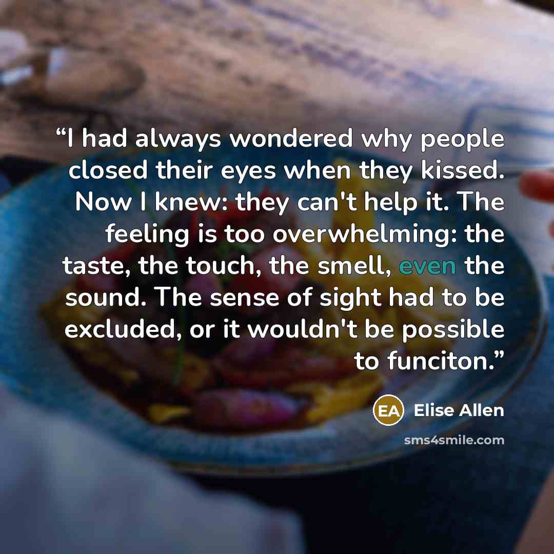 “I had always wondered why people closed their eyes when they kissed. Now I knew: they can't help it. The feeling is too overwhelming: the taste, the touch, the smell, even the sound. The sense of sight had to be excluded, or it wouldn't be possible to funciton.” quote by Elise Allen