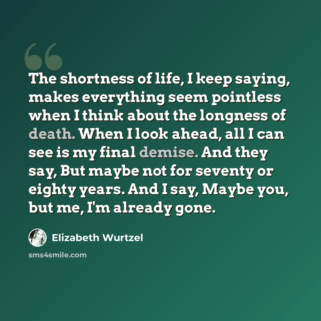“The shortness of life, I keep saying, makes everything seem pointless when I think about the longness of death. When I look ahead, all I can see is my final demise. And they say, But maybe not for seventy or eighty years. And I say, Maybe you, but me, I'm already gone.” quote by Elizabeth Wurtzel