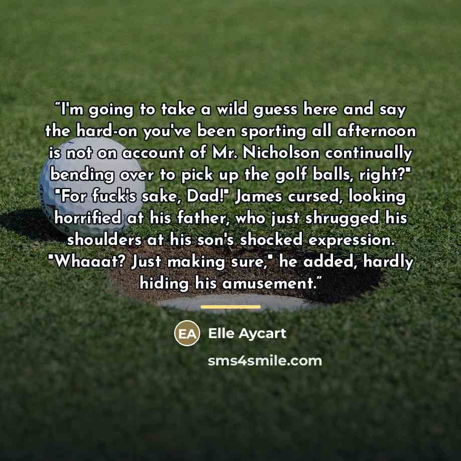 “I'm going to take a wild guess here and say the hard-on you've been sporting all afternoon is not on account of Mr. Nicholson continually bending over to pick up the golf balls, right?" "For fuck's sake, Dad!" James cursed, looking horrified at his father, who just shrugged his shoulders at his…” quote by Elle Aycart