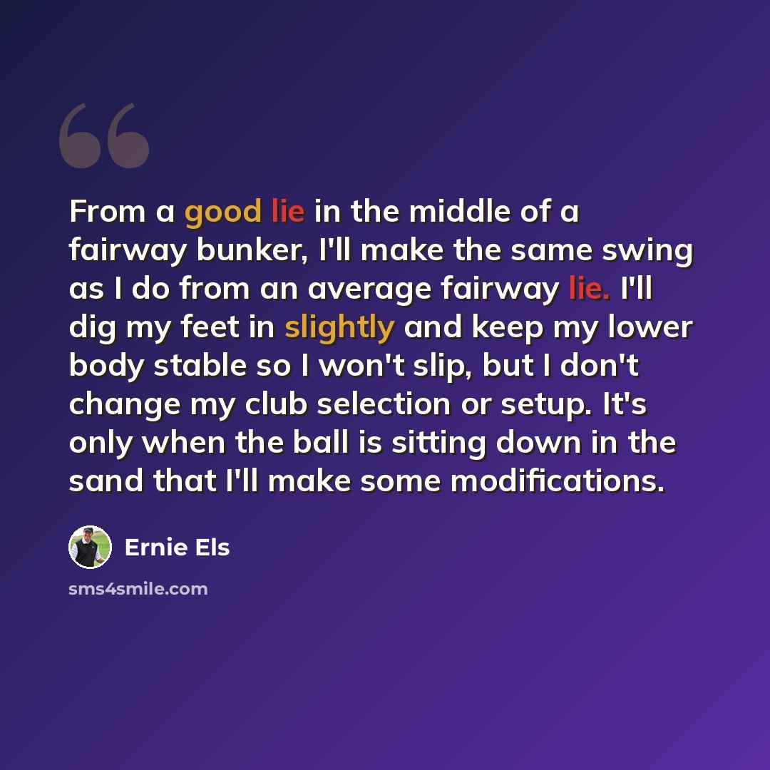 “From a good lie in the middle of a fairway bunker, I'll make the same swing as I do from an average fairway lie. I'll dig my feet in slightly and keep my lower body stable so I won't slip, but I don't change my club selection or setup. It's only when the ball is sitting down in the sand that I'll…” quote by Ernie Els